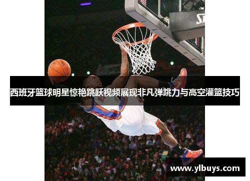 西班牙篮球明星惊艳跳跃视频展现非凡弹跳力与高空灌篮技巧