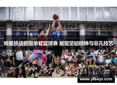明星挑战极限单臂篮球赛 展现坚韧精神与非凡技艺