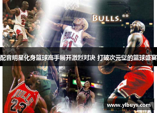 配音明星化身篮球高手展开激烈对决 打破次元壁的篮球盛宴