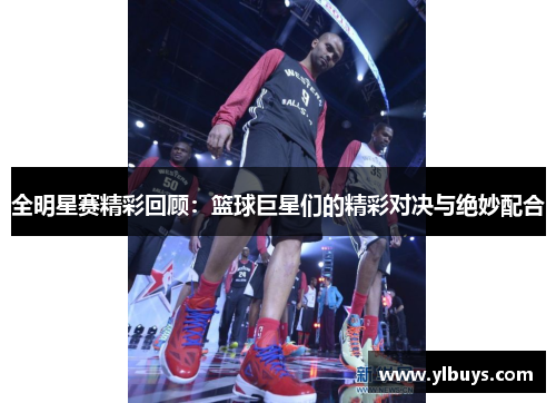 全明星赛精彩回顾：篮球巨星们的精彩对决与绝妙配合