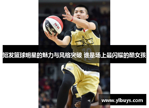短发篮球明星的魅力与风格突破 谁是场上最闪耀的酷女孩