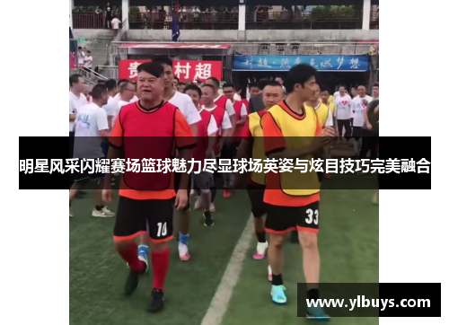 明星风采闪耀赛场篮球魅力尽显球场英姿与炫目技巧完美融合