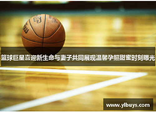 篮球巨星喜迎新生命与妻子共同展现温馨孕照甜蜜时刻曝光