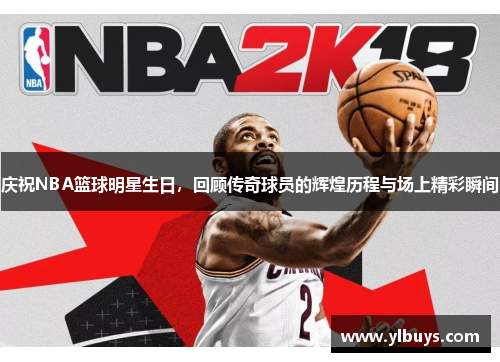 庆祝NBA篮球明星生日，回顾传奇球员的辉煌历程与场上精彩瞬间