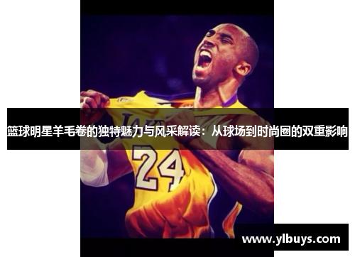 篮球明星羊毛卷的独特魅力与风采解读：从球场到时尚圈的双重影响
